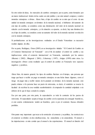 En otro orden de ideas, los mercados de cambios extranjeros por su parte, están formados por
un marco institucional dentro de las cuales un ente jurídico y un ente natural compran y venden
monedas extranjeras o divisas. Ahora bien, el tipo de cambio no es más que el costo de una
unidad de moneda extranjera en términos de la moneda nacional, si hablamos del aumento de
este tipo de cambio, se considera como una disminución del valor de la moneda nacional en
relación con la moneda extranjera, y si la situación es opuesta, es decir, hay una disminución
en el tipo de cambio, se considera como un aumento del valor de la moneda nacional en relación
con la moneda extranjera.
Si profundizamos en las investigaciones realizadas en el Estado Venezolano es necesario
resaltar algunas de ellas.
Por su parte, Rodríguez, Ostos (2005) en su investigación titulada “ El Control de Cambio en
el Comercio Internacional de Venezuela” con el fin de analizar el control de cambio y sus
implicaciones sobre el comercio internacional en Venezuela, sustentado por los autores
Albornoz ( 2002) , Bhagwati ( 2001) , Cabarrouy ( 1997) , Artigas (1999) entre otros. La
investigación obtuvo como resultado que el control de cambio en Venezuela tuvo aspectos
negativos y positivos.
Ahora bien, de manera general, los tipos de cambios fluctúan en el tiempo, una persona que
tenga que hacer o recibir un pago en moneda extranjera en una fecha futura digamos, corre el
riesgo de pagar más y recibir menos de lo pautado en términos de la moneda nacional, esto
puede evitarse si la persona hace un pacto de retroventa, es decir, el vendedor se reserva la
facultad de recobrar la cosa vendida reembolsándole al comprador la cantidad estipulada o en
defecto de lo que le haya costado la compra.
Eso por una parte, por otra parte, la especulación es todo lo contrario de los pactos de
retroventa. El especulador acepta el riesgo de cambio con la esperanza de conseguir beneficios,
si este acierta evidentemente tendrá un beneficio, pero si por el contrario fracasa obtendrá
perdidas.
Otro punto muy importante que tocar es la restricción al comercio y su política, las restricciones
al comercio se dividen en dos clasificaciones, las arancelarias y no arancelarias. El arancel a
las importaciones es más común que el arancel a las exportaciones. El arancel en función del
 