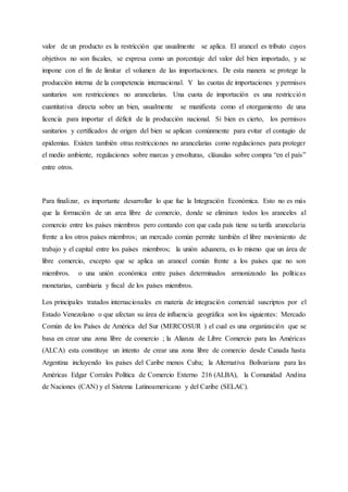 valor de un producto es la restricción que usualmente se aplica. El arancel es tributo cuyos
objetivos no son fiscales, se expresa como un porcentaje del valor del bien importado, y se
impone con el fin de limitar el volumen de las importaciones. De esta manera se protege la
producción interna de la competencia internacional. Y las cuotas de importaciones y permisos
sanitarios son restricciones no arancelarias. Una cuota de importación es una restricción
cuantitativa directa sobre un bien, usualmente se manifiesta como el otorgamiento de una
licencia para importar el déficit de la producción nacional. Si bien es cierto, los permisos
sanitarios y certificados de origen del bien se aplican comúnmente para evitar el contagio de
epidemias. Existen también otras restricciones no arancelarias como regulaciones para proteger
el medio ambiente, regulaciones sobre marcas y envolturas, cláusulas sobre compra “en el país”
entre otros.
Para finalizar, es importante desarrollar lo que fue la Integración Económica. Esto no es más
que la formación de un area libre de comercio, donde se eliminan todos los aranceles al
comercio entre los países miembros pero contando con que cada país tiene su tarifa arancelaria
frente a los otros países miembros; un mercado común permite también el libre movimiento de
trabajo y el capital entre los países miembros; la unión aduanera, es lo mismo que un área de
libre comercio, excepto que se aplica un arancel común frente a los países que no son
miembros. o una unión económica entre países determinados armonizando las políticas
monetarias, cambiaria y fiscal de los países miembros.
Los principales tratados internacionales en materia de integración comercial suscriptos por el
Estado Venezolano o que afectan su área de influencia geográfica son los siguientes: Mercado
Común de los Países de América del Sur (MERCOSUR ) el cual es una organización que se
basa en crear una zona libre de comercio ; la Alianza de Libre Comercio para las Américas
(ALCA) esta constituye un intento de crear una zona libre de comercio desde Canada hasta
Argentina incluyendo los países del Caribe menos Cuba; la Alternativa Bolivariana para las
Américas Edgar Corrales Política de Comercio Externo 216 (ALBA), la Comunidad Andina
de Naciones (CAN) y el Sistema Latinoamericano y del Caribe (SELAC).
 