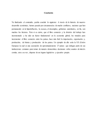 Conclusión
Ya finalizado el contenido, podría concluir lo siguiente: A través de la historia de nuestro
desarrollo económico, hemos pasado por circunstancias de mucho conflictos, naciones que han
permanecido en la hiperinflación, la escases, el desempleo, gobiernos autoritarios, en fin, son
muchos los factores. Pero si es cierto, que el libre comercio y la división del trabajo han
incrementado y ha sido un factor fundamental en la economía global, los tratados para
incrementar el libre comercio entre los países, hace más fácil la importación, exportación y,
producción, de bienes y producción de los países. Un ejemplo de ello sería la UE (Unión
Europea) la cual es una asociación de aproximadamente 27 países que delegan parte de sus
instituciones comunes para tomar de manera democrática decisiones sobre asuntos de interés
común, este a su vez , dispone de un órgano legislativo y ejecutivo propio.
 