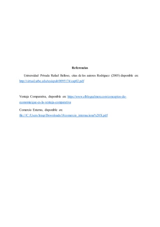 Referencias
Universidad Privada Rafael Belloso, citas de los autores Rodriguez (2005) disponible en:
http://virtual.urbe.edu/tesispub/0095174/cap02.pdf
Ventaja Comparativa, disponible en: https://www.elblogsalmon.com/conceptos-de-
economia/que-es-la-ventaja-comparativa
Comercio Externo, disponible en:
file:///C:/Users/lrnsp/Downloads/18comercio_internaciona%20X.pdf
 