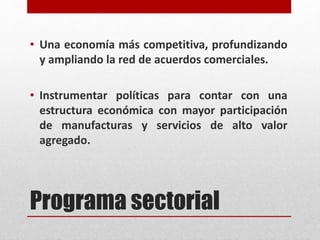 Programa sectorial
• Una economía más competitiva, profundizando
y ampliando la red de acuerdos comerciales.
• Instrumentar políticas para contar con una
estructura económica con mayor participación
de manufacturas y servicios de alto valor
agregado.
 