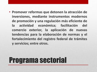 Programa sectorial
• Promover reformas que detonen la atracción de
inversiones, mediante instrumentos modernos
de promoción y una regulación más eficiente de
la actividad económica; facilitación del
comercio exterior, la aplicación de nuevas
tendencias para la elaboración de normas y el
fortalecimiento del registro federal de trámites
y servicios; entre otros.
 