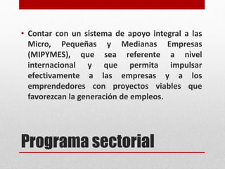 Programa sectorial
• Contar con un sistema de apoyo integral a las
Micro, Pequeñas y Medianas Empresas
(MIPYMES), que sea referente a nivel
internacional y que permita impulsar
efectivamente a las empresas y a los
emprendedores con proyectos viables que
favorezcan la generación de empleos.
 