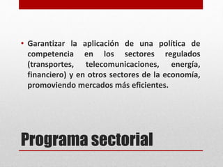 Programa sectorial
• Garantizar la aplicación de una política de
competencia en los sectores regulados
(transportes, telecomunicaciones, energía,
financiero) y en otros sectores de la economía,
promoviendo mercados más eficientes.
 