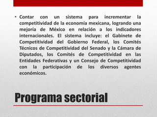 Programa sectorial
• Contar con un sistema para incrementar la
competitividad de la economía mexicana, logrando una
mejoría de México en relación a los indicadores
internacionales. El sistema incluye: el Gabinete de
Competitividad del Gobierno Federal, los Comités
Técnicos de Competitividad del Senado y la Cámara de
Diputados, los Comités de Competitividad en las
Entidades Federativas y un Consejo de Competitividad
con la participación de los diversos agentes
económicos.
 