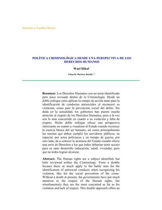 Derecho y Cambio Social




      POLÍTICA CRIMINOLÓGICA DESDE UNA PERSPECTIVA DE LOS
                      DERECHOS HUMANOS

                                      Wael Hikal *
                                 Eduardo Martínez Bastida **




             Resumen: Los Derechos Humanos son un tema identificado
             pero poco revisado dentro de la Criminología. Desde un
             doble enfoque estos aplican tu campo de acción tanto para la
             identificación de conductas antisociales al reconocer su
             violación, como para la prevención social del delito. Sin
             duda en la actualidad, los gobiernos han puesto mucha
             atención al respeto de los Derechos Humanos, pero a la vez
             son lo más concurrido en cuanto a su violación y falta de
             respeto. Dicho doble enfoque ofrece una perspectiva
             interesante en cuanto a visualizar al Estado cuando reconoce
             la esencia básica del ser humano, así como principalmente
             las normas que deben cumplir los servidores públicos, en
             especial, por actos policiacos y en tiempo de guerra; por
             otro lado, da a conocer la ausencia del Estado cuando ofrece
             una serie de Derechos a los que todos deberían tener acceso
             para su sano desarrollo (educación, salud, vivienda), pero
             que no todos logran alcanzar.

             Abstract: The Human rights are a subject identified, but
             little reviewed within the Criminology. From a double
             focuses these as much apply to the battle area for the
             identification of antisocial conducts when recognizing his
             violation, like for the social prevention of the crime.
             Without a doubt at present, the governments have put much
             attention to the respect of the Human rights, but
             simultaneously they are the most concurred as far as his
             violation and lack of respect. This double approach offers an
 