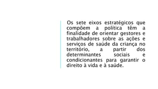 Os sete eixos estratégicos que
compõem a política têm a
finalidade de orientar gestores e
trabalhadores sobre as ações e
serviços de saúde da criança no
território, a partir dos
determinantes sociais e
condicionantes para garantir o
direito à vida e à saúde.
 