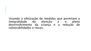 Visando à efetivação de medidas que permitam a
integralidade da atenção e o pleno
desenvolvimento da criança e a redução de
vulnerabilidades e riscos.
 