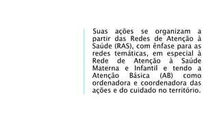Suas ações se organizam a
partir das Redes de Atenção à
Saúde (RAS), com ênfase para as
redes temáticas, em especial à
Rede de Atenção à Saúde
Materna e Infantil e tendo a
Atenção Básica (AB) como
ordenadora e coordenadora das
ações e do cuidado no território.
 