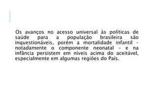 Os avanços no acesso universal às políticas de
saúde para a população brasileira são
inquestionáveis, porém a mortalidade infantil –
notadamente o componente neonatal – e na
infância persistem em níveis acima do aceitável,
especialmente em algumas regiões do País.
 