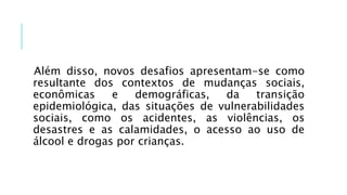 Além disso, novos desafios apresentam-se como
resultante dos contextos de mudanças sociais,
econômicas e demográficas, da transição
epidemiológica, das situações de vulnerabilidades
sociais, como os acidentes, as violências, os
desastres e as calamidades, o acesso ao uso de
álcool e drogas por crianças.
 