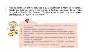 Para superar tamanhos desafios e para qualificar a Atenção Integral à
Saúde da Criança nesses contextos, a Política Nacional de Atenção
Integral à Saúde da Criança (Pnaisc) estrutura-se em sete eixos
estratégicos, a seguir relacionados:
 