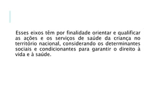 Esses eixos têm por finalidade orientar e qualificar
as ações e os serviços de saúde da criança no
território nacional, considerando os determinantes
sociais e condicionantes para garantir o direito à
vida e à saúde.
 
