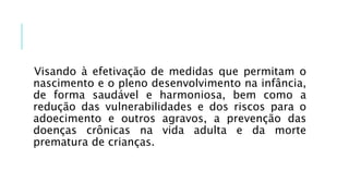 Visando à efetivação de medidas que permitam o
nascimento e o pleno desenvolvimento na infância,
de forma saudável e harmoniosa, bem como a
redução das vulnerabilidades e dos riscos para o
adoecimento e outros agravos, a prevenção das
doenças crônicas na vida adulta e da morte
prematura de crianças.
 