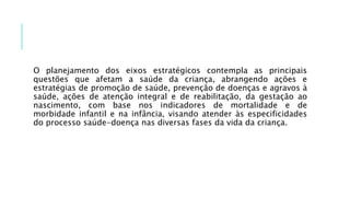 O planejamento dos eixos estratégicos contempla as principais
questões que afetam a saúde da criança, abrangendo ações e
estratégias de promoção de saúde, prevenção de doenças e agravos à
saúde, ações de atenção integral e de reabilitação, da gestação ao
nascimento, com base nos indicadores de mortalidade e de
morbidade infantil e na infância, visando atender às especificidades
do processo saúde-doença nas diversas fases da vida da criança.
 