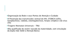 Organização da Rede e seus Pontos de Atenção e Cuidado
A Prevenção das transmissões vertical do HIV, STORCH (sífilis,
toxoplasmose, rubéola, citomegalovirose, herpes simples) e do vírus
zika
Triagens Neonatais Universais – TNU
Alta qualificada do recém-nascido da maternidade, com vinculação
da dupla mãe-bebê à Atenção Básica
 
