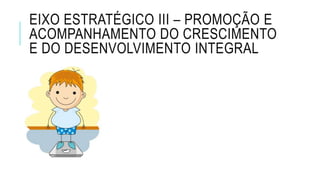 EIXO ESTRATÉGICO III – PROMOÇÃO E
ACOMPANHAMENTO DO CRESCIMENTO
E DO DESENVOLVIMENTO INTEGRAL
 