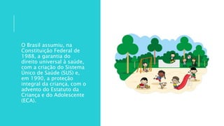 O Brasil assumiu, na
Constituição Federal de
1988, a garantia do
direito universal à saúde,
com a criação do Sistema
Único de Saúde (SUS) e,
em 1990, a proteção
integral da criança, com o
advento do Estatuto da
Criança e do Adolescente
(ECA).
 