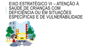 EIXO ESTRATÉGICO VI – ATENÇÃO À
SAÚDE DE CRIANÇAS COM
DEFICIÊNCIA OU EM SITUAÇÕES
ESPECÍFICAS E DE VULNERABILIDADE
 