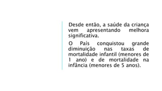 Desde então, a saúde da criança
vem apresentando melhora
significativa.
O País conquistou grande
diminuição nas taxas de
mortalidade infantil (menores de
1 ano) e de mortalidade na
infância (menores de 5 anos).
 