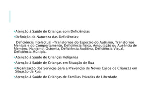 Atenção à Saúde de Crianças com Deficiências
Definição da Natureza das Deficiências:
Deficiência Intelectual –Transtornos do Espectro do Autismo, Transtornos
Mentais e do Comportamento, Deficiência física, Amputação ou Ausência de
Membro, Nanismo, Ostomia, Deficiência Auditiva, Deficiência Visual,
Deficiência Múltipla.
Atenção à Saúde de Crianças Indígenas
Atenção à Saúde de Crianças em Situação de Rua
Organização dos Serviços para a Prevenção de Novos Casos de Crianças em
Situação de Rua
Atenção à Saúde de Crianças de Famílias Privadas de Liberdade
 