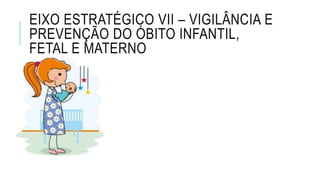 EIXO ESTRATÉGICO VII – VIGILÂNCIA E
PREVENÇÃO DO ÓBITO INFANTIL,
FETAL E MATERNO
 