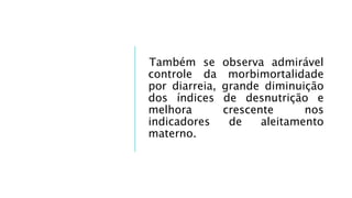 Também se observa admirável
controle da morbimortalidade
por diarreia, grande diminuição
dos índices de desnutrição e
melhora crescente nos
indicadores de aleitamento
materno.
 
