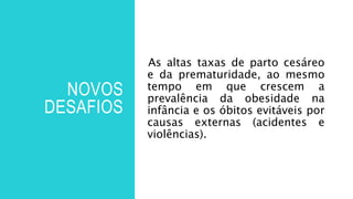 NOVOS
DESAFIOS
As altas taxas de parto cesáreo
e da prematuridade, ao mesmo
tempo em que crescem a
prevalência da obesidade na
infância e os óbitos evitáveis por
causas externas (acidentes e
violências).
 