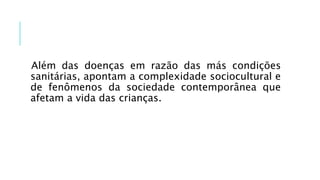 Além das doenças em razão das más condições
sanitárias, apontam a complexidade sociocultural e
de fenômenos da sociedade contemporânea que
afetam a vida das crianças.
 