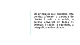 Os princípios que orientam esta
política afirmam a garantia do
direito à vida e à saúde, o
acesso universal de todas as
crianças à saúde, a equidade, a
integralidade do cuidado.
 