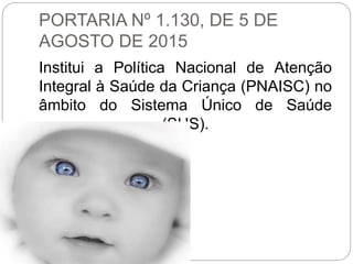 PORTARIA Nº 1.130, DE 5 DE
AGOSTO DE 2015
Institui a Política Nacional de Atenção
Integral à Saúde da Criança (PNAISC) no
âmbito do Sistema Único de Saúde
(SUS).
 