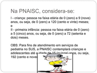 Na PNAISC, considera-se:
I - criança: pessoa na faixa etária de 0 (zero) a 9 (nove)
anos, ou seja, de 0 (zero) a 120 (cento e vinte) meses;
e
II - primeira infância: pessoa na faixa etária de 0 (zero)
a 5 (cinco) anos, ou seja, de 0 (zero) a 72 (setenta e
dois) meses.
OBS: Para fins de atendimento em serviços de
pediatria no SUS, a PNAISC contemplará crianças e
adolescentes até a idade de 15 (quinze) anos, ou seja,
192 (cento e noventa e dois) meses.
 