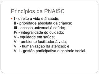 Princípios da PNAISC
 I - direito à vida e à saúde;
II - prioridade absoluta da criança;
III - acesso universal à saúde;
IV - integralidade do cuidado;
V - equidade em saúde;
VI - ambiente facilitador à vida;
VII - humanização da atenção; e
VIII - gestão participativa e controle social.
 
