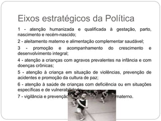Eixos estratégicos da Política
1 - atenção humanizada e qualificada à gestação, parto,
nascimento e recém-nascido;
2 - aleitamento materno e alimentação complementar saudável;
3 - promoção e acompanhamento do crescimento e
desenvolvimento integral;
4 - atenção a crianças com agravos prevalentes na infância e com
doenças crônicas;
5 - atenção à criança em situação de violências, prevenção de
acidentes e promoção da cultura de paz;
6 - atenção à saúde de crianças com deficiência ou em situações
específicas e de vulnerabilidade;
7 - vigilância e prevenção do óbito infantil, fetal e materno.
 