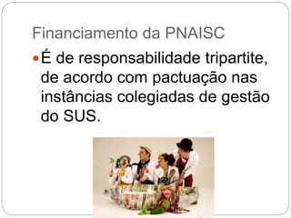 Financiamento da PNAISC
É de responsabilidade tripartite,
de acordo com pactuação nas
instâncias colegiadas de gestão
do SUS.
 