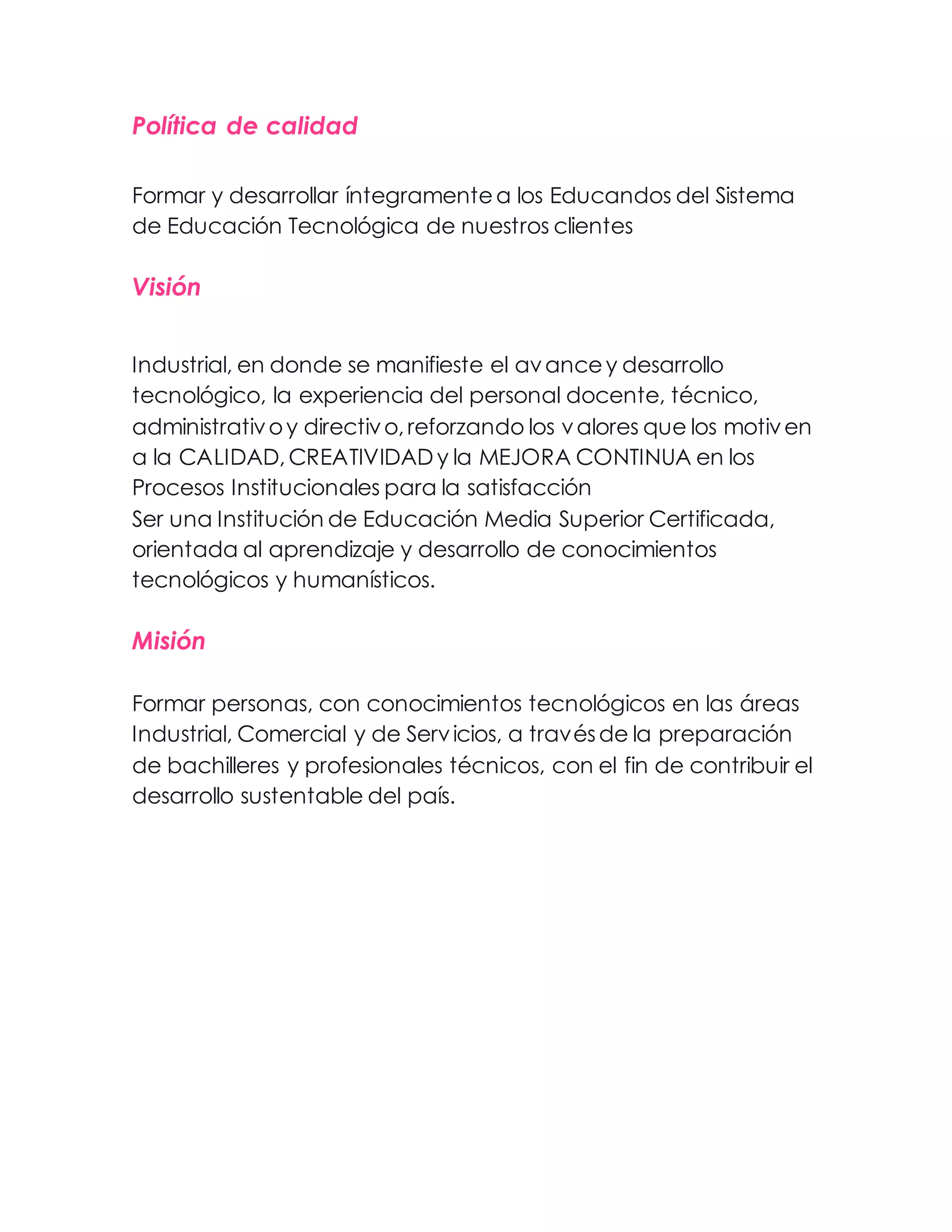 Política de calidad
Formar y desarrollar íntegramente a los Educandos del Sistema
de Educación Tecnológica de nuestros clientes
Visión
Industrial, en donde se manifieste el avance y desarrollo
tecnológico, la experiencia del personal docente, técnico,
administrativo y directivo, reforzando los valores que los motiven
a la CALIDAD, CREATIVIDAD y la MEJORA CONTINUA en los
Procesos Institucionales para la satisfacción
Ser una Institución de Educación Media Superior Certificada,
orientada al aprendizaje y desarrollo de conocimientos
tecnológicos y humanísticos.
Misión
Formar personas, con conocimientos tecnológicos en las áreas
Industrial, Comercial y de Servicios, a través de la preparación
de bachilleres y profesionales técnicos, con el fin de contribuir el
desarrollo sustentable del país.