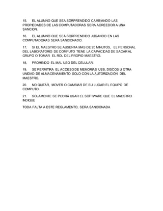 15. EL ALUMNO QUE SEA SORPRENDIDO CAMBIANDO LAS
PROPIEDADES DE LAS COMPUTADORAS SERA ACREEDOR A UNA
SANCION.
16. EL ALUMNO QUE SEA SORPRENDIDO JUGANDO EN LAS
COMPUTADORAS SERA SANCIONADO.
17. SI EL MAESTRO SE AUSENTA MAS DE 20 MINUTOS, EL PERSONAL
DEL LABORATORIO DE COMPUTO TIENE LA CAPACIDAD DE SACAR AL
GRUPO O TOMAR EL ROL DEL PROPIO MAESTRO.
18. PROHIBIDO EL MAL USO DEL CELULAR.
19. SE PERMITIRA EL ACCESO DE MEMORIAS USB, DISCOS U OTRA
UNIDAD DE ALMACENAMIENTO SOLO CON LA AUTORIZACIÓN DEL
MAESTRO.
20. NO QUITAR, MOVER O CAMBIAR DE SU LUGAR EL EQUIPO DE
COMPUTO.
21. SOLAMENTE SE PODRÁ USAR EL SOFTWARE QUE EL MAESTRO
INDIQUE
TODA FALTA A ESTE REGLAMENTO, SERA SANCIONADA
 