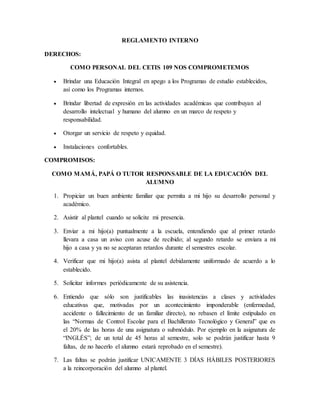 REGLAMENTO INTERNO
DERECHOS:
COMO PERSONAL DEL CETIS 109 NOS COMPROMETEMOS
 Brindar una Educación Integral en apego a los Programas de estudio establecidos,
así como los Programas internos.
 Brindar libertad de expresión en las actividades académicas que contribuyan al
desarrollo intelectual y humano del alumno en un marco de respeto y
responsabilidad.
 Otorgar un servicio de respeto y equidad.
 Instalaciones confortables.
COMPROMISOS:
COMO MAMÁ, PAPÁ O TUTOR RESPONSABLE DE LA EDUCACIÓN DEL
ALUMNO
1. Propiciar un buen ambiente familiar que permita a mi hijo su desarrollo personal y
académico.
2. Asistir al plantel cuando se solicite mi presencia.
3. Enviar a mi hijo(a) puntualmente a la escuela, entendiendo que al primer retardo
llevara a casa un aviso con acuse de recibido; al segundo retardo se enviara a mi
hijo a casa y ya no se aceptaran retardos durante el semestres escolar.
4. Verificar que mi hijo(a) asista al plantel debidamente uniformado de acuerdo a lo
establecido.
5. Solicitar informes periódicamente de su asistencia.
6. Entiendo que sólo son justificables las inasistencias a clases y actividades
educativas que, motivadas por un acontecimiento imponderable (enfermedad,
accidente o fallecimiento de un familiar directo), no rebasen el límite estipulado en
las “Normas de Control Escolar para el Bachillerato Tecnológico y General” que es
el 20% de las horas de una asignatura o submódulo. Por ejemplo en la asignatura de
“INGLÉS”; de un total de 45 horas al semestre, solo se podrán justificar hasta 9
faltas, de no hacerlo el alumno estará reprobado en el semestre).
7. Las faltas se podrán justificar UNICAMENTE 3 DÍAS HÁBILES POSTERIORES
a la reincorporación del alumno al plantel.
 