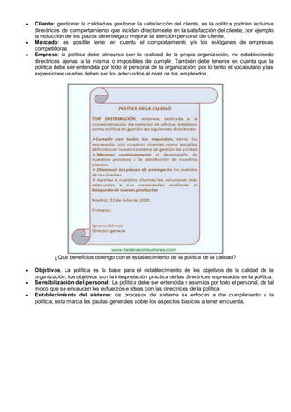  Cliente: gestionar la calidad es gestionar la satisfacción del cliente, en la política podrían incluirse
directrices de comportamiento que incidan directamente en la satisfacción del cliente, por ejemplo
la reducción de los plazos de entrega o mejorar la atención personal del cliente.
 Mercado: es posible tener en cuenta el comportamiento y/o los eslóganes de empresas
competidoras
 Empresa: la política debe alinearse con la realidad de la propia organización, no estableciendo
directrices ajenas a la misma o imposibles de cumplir. También debe tenerse en cuenta que la
política debe ser entendida por todo el personal de la organización, por lo tanto, el vocabulario y las
expresiones usadas deben ser los adecuados al nivel de los empleados.
¿Qué beneficios obtengo con el establecimiento de la política de la calidad?
 Objetivos. La política es la base para el establecimiento de los objetivos de la calidad de la
organización, los objetivos son la interpretación práctica de las directrices expresadas en la política.
 Sensibilización del personal: La política debe ser entendida y asumida por todo el personal, de tal
modo que se encaucen los esfuerzos e ideas con las directrices de la política
 Establecimiento del sistema: los procesos del sistema se enfocan a dar cumplimiento a la
política, esta marca las pautas generales sobre los aspectos básicos a tener en cuenta.
 