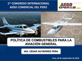 1er CONGRESO INTERNACIONAL
  AERO COMERCIAL DEL PERÚ




 POLÍTICA DE COMBUSTIBLES PARA LA
         AVIACIÓN GENERAL

          ING. CÉSAR GUTIERRÉZ PEÑA

                              Lima, 20 de septiembre de 2012
 