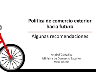 Política de comercio exterior
hacia futuro
Algunas recomendaciones
Anabel González
Ministra de Comercio Exterior
Marzo del 2014
 
