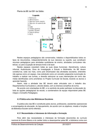 11 
Política de Desenvolvimento da Coleção 2013/2017 
Planta da BE da EB1 de Sátão: 
Nestes espaços pedagógicos são conservados, tratados e disponibilizados todos os tipos de documentos, independentemente da sua natureza ou suporte, que constituem recursos pedagógicos para atividades quotidianas de ensino, atividades curriculares não letivas, ou para ocupação de tempos livres e de lazer. 
Nestes espaços coexistem todas as suas áreas funcionais: Atendimento, Leitura informal, Audiovisuais, Zona de investigação e Estudo e Multimédia. As BE devem constituir-se, cada vez mais, como polo dinamizador das atividades escolares, entendido não apenas como um espaço, mas sobretudo como um conceito subjacente à promoção do trabalho a realizar nas turmas, e deverão estruturar as suas intervenções em torno das metas identificadas como prioritárias no Projeto Curricular de Escola, levando os alunos a aprender fazendo. 
Assim, toda a atividade das BE deverá estar articulada com o trabalho dos Departamentos Curriculares e, através destes, com os diversos conselhos de turma. 
De acordo com orientações do ME, e no sentindo de poder participar na discussão de toda as opções pedagógicas da escola, a coordenadora da equipa responsável pelas BE integra o Conselho Pedagógico. 
4.3 Público-alvo das Bibliotecas Escolares 
O público-alvo das BE é constituído pelos alunos, professores, assistentes operacionais e encarregados de educação, do Agrupamento, de acordo com os objetivos, missão e funções da Biblioteca Escolar acima referidos. 
4.3.1 Necessidades e interesses de informação e formação 
Para além das necessidades e interesses de formação decorrentes do currículo nacional do Ensino Básico e do caráter lúdico a desempenhar pelas BE, a biblioteca conta com  