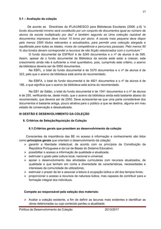 17 
Política de Desenvolvimento da Coleção 2013/2017 
5.1 – Avaliação da coleção 
De acordo as Directrizes da IFLA/UNESCO para Bibliotecas Escolares (2006: p.8) “o fundo documental mínimo será constituído por um conjunto de documentos igual ao número de alunos da escola multiplicado por dez” e também segundo as Uma colecção razoável de documentos impressos deve incluir 10 livros por aluno. A escola mais pequena deve dispor pelo menos 2500 títulos relevantes e actualizados, para permitir uma colecção alargada e equilibrada para todas as idades, níveis de competência e percursos pessoais. Pelo menos 60 % dos fundos devem corresponder a recursos de não ficção relacionados com o curriculum.” 
O fundo documental da ESFRoV é de 5245 documentos e o nº de alunos é de 595. Assim, apesar de o fundo documental da Biblioteca da escola sede estar a crescer, este crescimento ainda não é suficiente a nível quantitativo, pois, cumprindo este critério, o acervo da biblioteca deveria ser de 5950 documentos. 
Na EBFL, o total do fundo documental é de 5370 documentos e o nº de alunos é de 323, pelo que o acervo da biblioteca está acima do recomendado. 
Na EBIFA, o total do fundo documental é de 4821 documentos e o nº de alunos é de 186, o que significa que o acervo da biblioteca está acima do recomendado. 
Na EB1 de Sátão, o total do fundo documental é de 1541 documentos e o nº de alunos é de 255, verificando-se, deste modo, que o acervo da biblioteca ainda está bastante abaixo do recomendado, que deveria ser de 2550. Deve acrescentar-se que uma parte considerável dos documentos é bastante antiga, pouco atrativa para o público a que se destina, alguma em mau estado de conservação e desatualizada. 
III GESTÃO E DESENVOLVIMENTO DA COLEÇÃO 
6. Critérios de Seleção/Aquisição da Coleção 
6.1.Critérios gerais que presidem ao desenvolvimento da coleção 
Conscientes da importância das BE no acesso à informação e conhecimento são tidos como princípios gerais que orientam o desenvolvimento da coleção: 
 garantir a liberdade intelectual, de acordo com os princípios da Constituição da República Portuguesa e da Lei de Bases do Sistema Educativo; 
 possibilitar o acesso a informação de qualidade e atualizada; 
 estimular o gosto pela cultura local, nacional e universal; 
 apoiar o desenvolvimento das atividades curriculares com recursos atualizados, de qualidade e que tenham em conta a diversidade de características, necessidades e interesses da comunidade de utilizadores; 
 estimular o prazer de ler e associar a leitura à ocupação lúdica e útil dos tempos livres; 
 proporcionar o acesso a recursos de natureza lúdica, mas capazes de contribuir para a formação integral dos indivíduos. 
Compete ao responsável pela seleção dos materiais: 
 Avaliar a coleção existente, a fim de definir as lacunas mais evidentes e identificar as obras deterioradas ou cujo conteúdo perdeu a atualidade;  