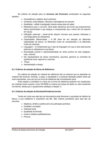 19 
Política de Desenvolvimento da Coleção 2013/2017 
Os critérios de seleção para os recursos não ficcionais contemplam os seguintes aspetos: 
 Competência e objetivo do(s) autor(es); 
 Conteúdo: profundidade, interesse e abrangência do assunto; 
 Atualidade - reflete investigação recente nessa área do saber; 
 Relevância para o currículo. Será dada relevância aos livros que proporcionem leitura aprofundada e que alargue a compreensão que o aluno tem do assunto em causa; 
 Utilização potencial – dever-se-ão adquirir recursos que possam interessar a uma larga gama de utilizadores; 
 Capacidades diferenciadas – A BE deve ter em atenção as diferentes capacidades de leitura, os diferentes níveis de compreensão e os diferentes níveis de interesse; 
 Linguagem – é fundamental que o tipo de linguagem em que a obra está escrita estimule os utilizadores à sua leitura; 
 Diversidade cultural e representatividade de vários pontos de vista (religioso, raça, cultural); 
 Ser representativo de vários movimentos, assuntos, géneros ou correntes de significado local, regional ou nacional; 
 Preço; 
 Apresentação e design. 
6.3. Critérios de seleção de Obras de Referência 
Os critérios de seleção do material de referência são os mesmos que os aplicados ao material não ficcional. Contudo, o preço, a atualidade e a eventual utilização podem ainda ser mais importantes, uma vez que os livros de referência são normalmente caros. 
Outro aspeto a considerar é o facto de os livros de referência poderem ser substituídos por material noutro suporte, como CD-ROM ou mesmo por bases de dados ou sites existentes na Internet, desde que o equipamento satisfaça a relação ½. 
6.4. Critérios de seleção de Revistas/Periódicos/Jornais 
Tendo em conta que este tipo de documentos pode favorecer a aquisição de hábitos de leitura, a sua existência é importante nas BE. São critérios prioritários para este tipo de recursos: 
 Objetivos, âmbito e público-alvo da publicação periódica; 
 Exatidão e correção; 
 Interesse local; 
 Qualidade do formato; 
 Custo e relação qualidade/preço; 
 Procura. 
 