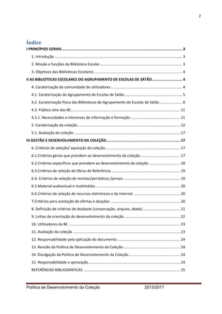 2 
Política de Desenvolvimento da Coleção 2013/2017 
Índice 
I PRINCÍPIOS GERAIS ............................................................................................................ 3 
1. Introdução ............................................................................................................................ 3 
2. Missão e funções da Biblioteca Escolar ................................................................................ 3 
3. Objetivos das Bibliotecas Escolares ..................................................................................... 4 
II AS BIBLIOTECAS ESCOLARES DO AGRUPAMENTO DE ESCOLAS DE SÁTÃO ........................... 4 
4. Caraterização da comunidade de utilizadores ..................................................................... 4 
4.1. Caraterização do Agrupamento de Escolas de Sátão ........................................................ 5 
4.2. Caraterização física das Bibliotecas do Agrupamento de Escolas de Sátão ...................... 8 
4.3. Público-alvo das BE .......................................................................................................... 11 
4.3.1. Necessidades e interesses de informação e formação ................................................ 11 
5. Caraterização da coleção .................................................................................................... 12 
5.1. Avaliação da coleção ....................................................................................................... 17 
III GESTÃO E DESENVOLVIMENTO DA COLEÇÃO .................................................................. 17 
6. Critérios de seleção/ aquisição da coleção......................................................................... 17 
6.1.Critérios gerais que presidem ao desenvolvimento da coleção....................................... 17 
6.2.Critérios específicos que presidem ao desenvolvimento da coleção .............................. 18 
6.3.Critérios de seleção de Obras de Referência.................................................................... 19 
6.4. Critérios de seleção de revistas/periódicos /jornais ....................................................... 19 
6.5.Material audiovisual e multimédia ................................................................................... 20 
6.6.Critérios de seleção de recursos eletrónicos e da Internet ............................................. 20 
7.Critérios para aceitação de ofertas e doações ................................................................... 20 
8. Definição de critérios de desbaste (conservação, arquivo, abate) .................................... 21 
9. Linhas de orientação do desenvolvimento da coleção ...................................................... 22 
10. Utilizadores da BE ............................................................................................................ 23 
11. Avaliação da coleção ........................................................................................................ 23 
12. Responsabilidade pela aplicação do documento ............................................................. 24 
13. Revisão da Política de Desenvolvimento da Coleção ....................................................... 24 
14. Divulgação da Política de Desenvolvimento da Coleção .................................................. 24 
15. Responsabilidade e aprovação ......................................................................................... 24 
REFERÊNCIAS BIBLIOGRÁFICAS .............................................................................................. 25 
 