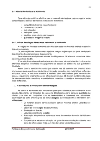 20 
Política de Desenvolvimento da Coleção 2013/2017 
6.5. Material Audiovisual e Multimédia 
Para além dos critérios referidos para o material não ficcional, outros aspetos serão considerados na seleção de material audiovisual e multimédia: 
 compatibilidade com o nosso hardware; 
 conteúdo educacional; 
 fácil utilização; 
 instruções claras; 
 equilíbrio entre o texto e as imagens; 
 qualidade de imagem e de som. 
6.6. Critérios de seleção de recursos eletrónicos e da Internet 
A seleção dos recursos da Internet será feita com base nos mesmos critérios da seleção dos outros materiais. 
Os sites disponíveis nas BE serão objeto de seleção e apreciação por parte da equipa e dos diferentes Coordenadores de Departamento. 
Estes sites estarão disponíveis através dos blogues das BE e/ou nos favoritos de todos os computadores das BE. 
Esta seleção de sites será realizada de acordo com as necessidades dos currículos das diferentes disciplinas lecionadas no Agrupamento de Escolas de Sátão e na sua qualidade e fidelidade. 
Assim como a seleção dos livros que existem nas BE obedece aos critérios acima enumerados, para garantir que os alunos em formação contactem com material que os forma e enriquece, tendo, e todo esse material é avaliado pelos responsáveis pela formação dos alunos, é igualmente importante que os sites disponíveis nas BE tenham também sido objeto da mesma apreciação, garantindo a qualidade dos respetivos conteúdos e sejam organizadas listas de favoritos. 
7. Critérios para a aceitação de ofertas/doações 
As ofertas e as doações são importantes para que a biblioteca possa aumentar a sua coleção. No entanto, por limitações de espaço na Biblioteca Escolar e porque a qualidade das ofertas pode não ser compatível com as necessidades e interesses dos utilizadores, estabelecem-se como critérios para as ofertas/doações as necessidades e interesses dos utilizadores: 
 Os materiais doados serão analisados com os mesmos critérios utilizados nas aquisições; 
 Estado de conservação dos documentos; 
 Atualidade da doação; 
 Lacunas existentes na coleção; 
 Adequação aos princípios explanados neste documento e à missão da Biblioteca Escolar; 
 Por princípio e exceto na situação de grave lacuna na coleção existente para obras de referência os livros com mais de 5 anos não serão aceites;  
