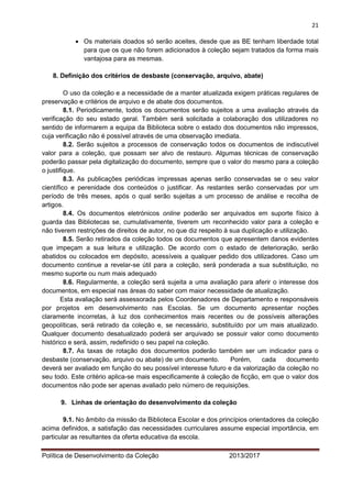 21 
Política de Desenvolvimento da Coleção 2013/2017 
 Os materiais doados só serão aceites, desde que as BE tenham liberdade total para que os que não forem adicionados à coleção sejam tratados da forma mais vantajosa para as mesmas. 
8. Definição dos critérios de desbaste (conservação, arquivo, abate) 
O uso da coleção e a necessidade de a manter atualizada exigem práticas regulares de preservação e critérios de arquivo e de abate dos documentos. 
8.1. Periodicamente, todos os documentos serão sujeitos a uma avaliação através da verificação do seu estado geral. Também será solicitada a colaboração dos utilizadores no sentido de informarem a equipa da Biblioteca sobre o estado dos documentos não impressos, cuja verificação não é possível através de uma observação imediata. 
8.2. Serão sujeitos a processos de conservação todos os documentos de indiscutível valor para a coleção, que possam ser alvo de restauro. Algumas técnicas de conservação poderão passar pela digitalização do documento, sempre que o valor do mesmo para a coleção o justifique. 
8.3. As publicações periódicas impressas apenas serão conservadas se o seu valor científico e perenidade dos conteúdos o justificar. As restantes serão conservadas por um período de três meses, após o qual serão sujeitas a um processo de análise e recolha de artigos. 
8.4. Os documentos eletrónicos online poderão ser arquivados em suporte físico à guarda das Bibliotecas se, cumulativamente, tiverem um reconhecido valor para a coleção e não tiverem restrições de direitos de autor, no que diz respeito à sua duplicação e utilização. 
8.5. Serão retirados da coleção todos os documentos que apresentem danos evidentes que impeçam a sua leitura e utilização. De acordo com o estado de deterioração, serão abatidos ou colocados em depósito, acessíveis a qualquer pedido dos utilizadores. Caso um documento continue a revelar-se útil para a coleção, será ponderada a sua substituição, no mesmo suporte ou num mais adequado 
8.6. Regularmente, a coleção será sujeita a uma avaliação para aferir o interesse dos documentos, em especial nas áreas do saber com maior necessidade de atualização. 
Esta avaliação será assessorada pelos Coordenadores de Departamento e responsáveis por projetos em desenvolvimento nas Escolas. Se um documento apresentar noções claramente incorretas, à luz dos conhecimentos mais recentes ou de possíveis alterações geopolíticas, será retirado da coleção e, se necessário, substituído por um mais atualizado. Qualquer documento desatualizado poderá ser arquivado se possuir valor como documento histórico e será, assim, redefinido o seu papel na coleção. 
8.7. As taxas de rotação dos documentos poderão também ser um indicador para o desbaste (conservação, arquivo ou abate) de um documento. Porém, cada documento deverá ser avaliado em função do seu possível interesse futuro e da valorização da coleção no seu todo. Este critério aplica-se mais especificamente à coleção de ficção, em que o valor dos documentos não pode ser apenas avaliado pelo número de requisições. 
9. Linhas de orientação do desenvolvimento da coleção 
9.1. No âmbito da missão da Biblioteca Escolar e dos princípios orientadores da coleção acima definidos, a satisfação das necessidades curriculares assume especial importância, em particular as resultantes da oferta educativa da escola.  