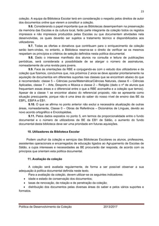 23 
Política de Desenvolvimento da Coleção 2013/2017 
coleção. A equipa da Biblioteca Escolar terá em consideração o respeito pelos direitos de autor dos documentos online que vierem a constituir a coleção. 
9.6. Considerando o papel importante que as Bibliotecas desempenham na preservação da memória das Escolas e da cultura local, farão parte integrante da coleção todos os registos impressos e não impressos produzidos pelas Escolas ou que documentem atividades nela desenvolvidas, os quais deverão ser sujeitos a tratamento técnico e disponibilizados aos utilizadores. 
9.7. Todas as ofertas e donativos que contribuam para o enriquecimento da coleção serão bem-vindas, no entanto, a Biblioteca reserva-se o direito de verificar se os mesmos respeitam os princípios e critérios de seleção definidos nesta política documental. 
9.8. Dado o interesse manifesto dos alunos na consulta e leitura de publicações periódicas, será considerada a possibilidade de se alargar o número de assinaturas, nomeadamente de uma revista para jovens. 
9.9. Face às orientações da RBE e conjugando-as com o estudo dos utilizadores e da coleção que fizemos, concluímos que, nos próximos 2 anos se deve apostar prioritariamente na aquisição de documentos em diferentes suportes nas classes que se encontram abaixo do que é recomendado: classe 5 – Ciências puras/Matemática/Ciências Naturais, classe 6 – Ciências Aplicadas, classe 7 – Arte, Desporto e Música e classe 2 – Religião (dado o nº de alunos que frequentam essas áreas e o diferencial entre o que a RBE aconselha e a coleção que temos). Apesar de a classe 1 se encontrar abaixo do referencial proposto, não se apresenta como situação preocupante, porque não é uma área do saber do nosso nível de ensino das BE da EBFL, EBIFA e EB1. 
9.10. O que se afirma no ponto anterior não exclui a necessária atualização de outras áreas, nomeadamente, Classe 0 – Obras de Referência – Dicionários de Línguas, devido ao novo acordo ortográfico e Enciclopédias. 
9.11. Pelos dados expostos no ponto 5, em termos da proporcionalidade entre o fundo documental e o número de utilizadores da BE da EB1 de Sátão, o aumento do fundo documental desta biblioteca deve ser uma prioridade em futuras aquisições. 
10. Utilizadores da Biblioteca Escolar 
Podem usufruir da coleção e serviços das Bibliotecas Escolares os alunos, professores, assistentes operacionais e encarregados de educação ligados ao Agrupamento de Escolas de Sátão, a cujos interesses e necessidades as BE procurarão dar resposta, de acordo com os princípios que orientam esta política documental. 
11. Avaliação da coleção 
A coleção será avaliada regularmente, de forma a ser possível observar a sua adequação à política documental definida neste texto. 
Para a avaliação da coleção, devem utilizar-se os seguintes indicadores: 
 idade e estado de conservação dos documentos; 
 taxas de renovação, de rotação e de penetração da coleção; 
 distribuição dos documentos pelas diversas áreas do saber e pelos vários suportes e formatos. 
 
