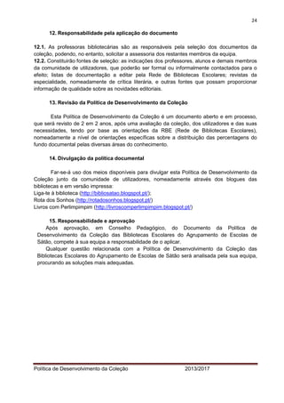 24 
Política de Desenvolvimento da Coleção 2013/2017 
12. Responsabilidade pela aplicação do documento 
12.1. As professoras bibliotecárias são as responsáveis pela seleção dos documentos da coleção, podendo, no entanto, solicitar a assessoria dos restantes membros da equipa. 
12.2. Constituirão fontes de seleção: as indicações dos professores, alunos e demais membros da comunidade de utilizadores, que poderão ser formal ou informalmente contactados para o efeito; listas de documentação a editar pela Rede de Bibliotecas Escolares; revistas da especialidade, nomeadamente de crítica literária, e outras fontes que possam proporcionar informação de qualidade sobre as novidades editoriais. 
13. Revisão da Política de Desenvolvimento da Coleção 
Esta Política de Desenvolvimento da Coleção é um documento aberto e em processo, que será revisto de 2 em 2 anos, após uma avaliação da coleção, dos utilizadores e das suas necessidades, tendo por base as orientações da RBE (Rede de Bibliotecas Escolares), nomeadamente a nível de orientações específicas sobre a distribuição das percentagens do fundo documental pelas diversas áreas do conhecimento. 
14. Divulgação da política documental 
Far-se-á uso dos meios disponíveis para divulgar esta Política de Desenvolvimento da Coleção junto da comunidade de utilizadores, nomeadamente através dos blogues das bibliotecas e em versão impressa: 
Liga-te à biblioteca (http://bibliosatao.blogspot.pt/); 
Rota dos Sonhos (http://rotadosonhos.blogspot.pt/) 
Livros com Perlimpimpim (http://livroscomperlimpimpim.blogspot.pt/) 
15. Responsabilidade e aprovação 
Após aprovação, em Conselho Pedagógico, do Documento da Política de Desenvolvimento da Coleção das Bibliotecas Escolares do Agrupamento de Escolas de Sátão, compete à sua equipa a responsabilidade de o aplicar. 
Qualquer questão relacionada com a Política de Desenvolvimento da Coleção das Bibliotecas Escolares do Agrupamento de Escolas de Sátão será analisada pela sua equipa, procurando as soluções mais adequadas. 
 