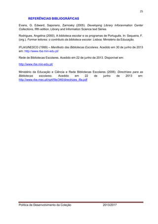 25 
Política de Desenvolvimento da Coleção 2013/2017 
REFERÊNCIAS BIBLIOGRÁFICAS 
Evans, G. Edward, Saporano, Zarnosky (2005). Developing Library Inforanmation Center Collections, fifth edition, Library and Information Science text Séries 
Rodrigues, Angelina (2000). A biblioteca escolar e os programas de Português. In: Sequeira, F. (org.). Formar leitores: o contributo da biblioteca escolar. Lisboa: Ministério da Educação. 
IFLA/UNESCO (1999) – Manifesto das Bibliotecas Escolares. Acedido em 30 de junho de 2013 em: http://www.rbe.min-edu.pt/ 
Rede de Bibliotecas Escolares. Acedido em 22 de junho de 2013. Disponível em: 
http://www.rbe.min-edu.pt/ 
Ministério da Educação e Ciência e Rede Bibliotecas Escolares (2006). Directrizes para as Bibliotecas escolares. Acedido em 22 de junho de 2013 em: http://www.rbe.mec.pt/np4/file/346/directrizes_ifla.pdf 
